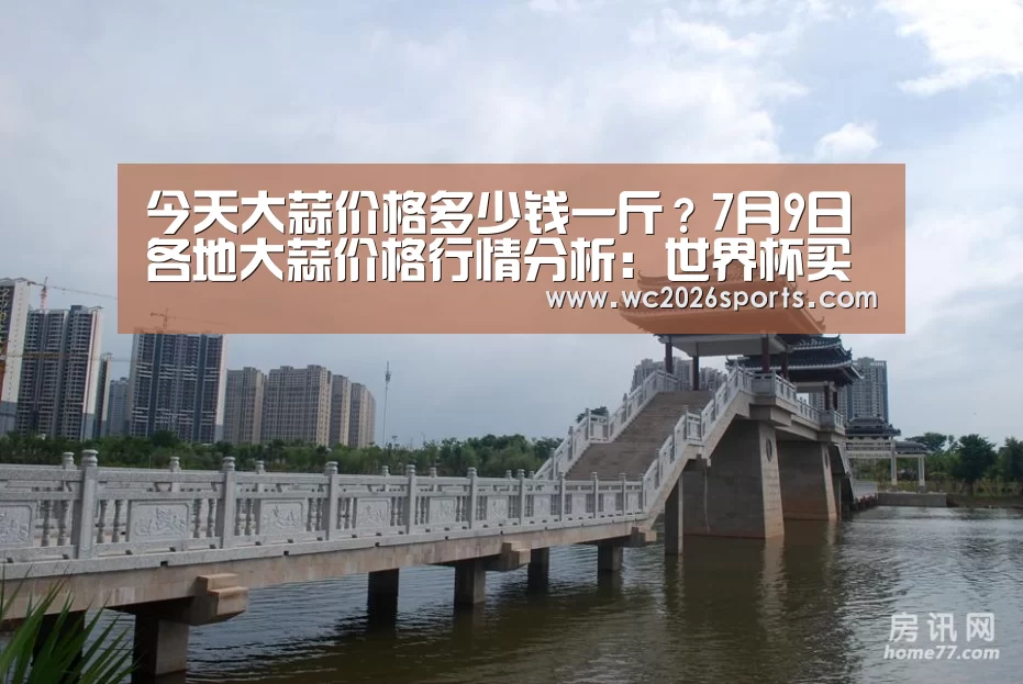 今天大蒜价格多少钱一斤?7月9日各地大蒜价格行情分析:世界杯买球(图3) 世界杯盘口
